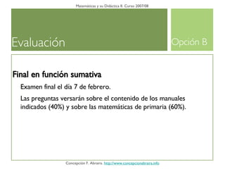 Evaluación Matemáticas y su Didáctica II. Curso 2007/08 Concepción F. Abraira.  http://www.concepcionabraira.info Final en función sumativa Examen final el día 7 de febrero. Las preguntas versarán sobre el contenido de los manuales indicados (40%) y sobre las matemáticas de primaria (60%). Opción B 