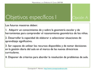 Objetivos específicos I Matemáticas y su Didáctica II. Curso 2007/08 Concepción F. Abraira.  http://www.concepcionabraira.info Los futuros maestros deben: 1.  Adquirir un conocimiento de y sobre la geometría escolar y de herramientas para comprender el razonamiento geométrico de los niños. 2. Desarrollar la capacidad de elaborar o seleccionar situaciones de aprendizaje significativo. 3. Ser capaces de utilizar los recursos disponibles y de tomar decisiones en la gestión diaria del aula en el marco de las nuevas directrices curriculares. 4. Disponer de criterios para abordar la resolución de problemas de aula. Opción A 