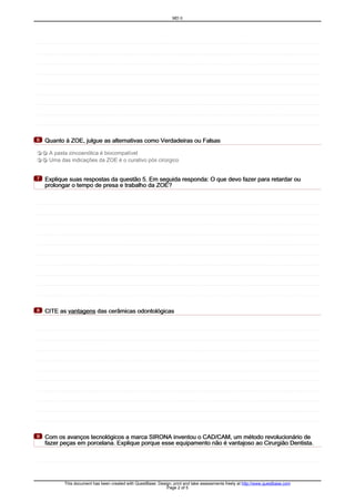 Quanto à ZOE, julgue as alternativas como Verdadeiras ou FalsasQuanto à ZOE, julgue as alternativas como Verdadeiras ou FalsasQuanto à ZOE, julgue as alternativas como Verdadeiras ou FalsasQuanto à ZOE, julgue as alternativas como Verdadeiras ou Falsas6666
T F A pasta zincoenólica é biocompatível
T F Uma das indicações da ZOE é o curativo pós cirúrgico
Explique suas respostas da questão 5. Em seguida responda: O que devo fazer para retardar ouExplique suas respostas da questão 5. Em seguida responda: O que devo fazer para retardar ouExplique suas respostas da questão 5. Em seguida responda: O que devo fazer para retardar ouExplique suas respostas da questão 5. Em seguida responda: O que devo fazer para retardar ou
prolongar o tempo de presa e trabalho da ZOE?prolongar o tempo de presa e trabalho da ZOE?prolongar o tempo de presa e trabalho da ZOE?prolongar o tempo de presa e trabalho da ZOE?
7777
CITE asCITE asCITE asCITE as vantagensvantagensvantagensvantagens das cerâmicas odontológicasdas cerâmicas odontológicasdas cerâmicas odontológicasdas cerâmicas odontológicas8888
Com os avanços tecnológicos a marca SIRONA inventou o CAD/CAM, um método revolucionário deCom os avanços tecnológicos a marca SIRONA inventou o CAD/CAM, um método revolucionário deCom os avanços tecnológicos a marca SIRONA inventou o CAD/CAM, um método revolucionário deCom os avanços tecnológicos a marca SIRONA inventou o CAD/CAM, um método revolucionário de
fazer peças em porcelana. Explique porque esse equipamento não é vantajoso ao Cirurgião Dentista.fazer peças em porcelana. Explique porque esse equipamento não é vantajoso ao Cirurgião Dentista.fazer peças em porcelana. Explique porque esse equipamento não é vantajoso ao Cirurgião Dentista.fazer peças em porcelana. Explique porque esse equipamento não é vantajoso ao Cirurgião Dentista.
9999
MD II
This document has been created with QuestBase. Design, print and take assessments freely at http://www.questbase.com
Page 2 of 5
 