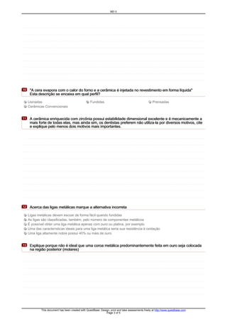 "A cera evapora com o calor do forno e a cerâmica é injetada no revestimento em forma líquida""A cera evapora com o calor do forno e a cerâmica é injetada no revestimento em forma líquida""A cera evapora com o calor do forno e a cerâmica é injetada no revestimento em forma líquida""A cera evapora com o calor do forno e a cerâmica é injetada no revestimento em forma líquida"
Esta descrição se encaixa em qual perfil?Esta descrição se encaixa em qual perfil?Esta descrição se encaixa em qual perfil?Esta descrição se encaixa em qual perfil?
10101010
A Usinadas B Fundidas C Prensadas
D Cerâmicas Convencionais
A cerâmica enriquecida com zircônia possui estabilidade dimensional excelente e é mecanicamente aA cerâmica enriquecida com zircônia possui estabilidade dimensional excelente e é mecanicamente aA cerâmica enriquecida com zircônia possui estabilidade dimensional excelente e é mecanicamente aA cerâmica enriquecida com zircônia possui estabilidade dimensional excelente e é mecanicamente a
mais forte de todas elas, mas ainda sim, os dentistas preferem não utiliza-la por diversos motivos, citemais forte de todas elas, mas ainda sim, os dentistas preferem não utiliza-la por diversos motivos, citemais forte de todas elas, mas ainda sim, os dentistas preferem não utiliza-la por diversos motivos, citemais forte de todas elas, mas ainda sim, os dentistas preferem não utiliza-la por diversos motivos, cite
e explique pelo menos dois motivos mais importantes.e explique pelo menos dois motivos mais importantes.e explique pelo menos dois motivos mais importantes.e explique pelo menos dois motivos mais importantes.
11111111
Acerca das ligas metálicas marque a alternativa incorretaAcerca das ligas metálicas marque a alternativa incorretaAcerca das ligas metálicas marque a alternativa incorretaAcerca das ligas metálicas marque a alternativa incorreta12121212
A Ligas metálicas devem escoar de forma fácil quando fundidas
B As ligas são classificadas, também, pelo número de componentes metálicos
C É possível obter uma liga metálica apenas com ouro ou platina, por exemplo
D Uma das características ideais para uma liga metálica seria sua resistência à oxidação
E Uma liga altamente nobre possui 40% ou mais de ouro
Explique porque não é ideal que uma coroa metálica predominantemente feita em ouro seja colocadaExplique porque não é ideal que uma coroa metálica predominantemente feita em ouro seja colocadaExplique porque não é ideal que uma coroa metálica predominantemente feita em ouro seja colocadaExplique porque não é ideal que uma coroa metálica predominantemente feita em ouro seja colocada
na região posterior (molares)na região posterior (molares)na região posterior (molares)na região posterior (molares)
13131313
MD II
This document has been created with QuestBase. Design, print and take assessments freely at http://www.questbase.com
Page 3 of 5
 