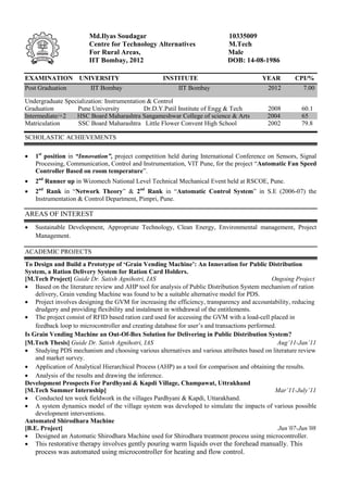 Md.Ilyas Soudagar                                    10335009
                        Centre for Technology Alternatives                   M.Tech
                        For Rural Areas,                                     Male
                        IIT Bombay, 2012                                     DOB: 14-08-1986

EXAMINATION UNIVERSITY                              INSTITUTE                             YEAR        CPI/%
Post Graduation          IIT Bombay                       IIT Bombay                        2012          7.00

Undergraduate Specialization: Instrumentation & Control
Graduation        Pune University            Dr.D.Y.Patil Institute of Engg & Tech          2008         60.1
Intermediate/+2   HSC Board Maharashtra Sangameshwar College of science & Arts              2004         65
Matriculation      SSC Board Maharashtra Little Flower Convent High School                  2002         79.8

SCHOLASTIC ACHIEVEMENTS

   1st position in “Innovation”, project competition held during International Conference on Sensors, Signal
    Processing, Communication, Control and Instrumentation, VIT Pune, for the project “Automatic Fan Speed
    Controller Based on room temperature”.
   2nd Runner up in Wizomech National Level Technical Mechanical Event held at RSCOE, Pune.
   2nd Rank in “Network Theory” & 2nd Rank in “Automatic Control System” in S.E (2006-07) the
    Instrumentation & Control Department, Pimpri, Pune.

AREAS OF INTEREST
   Sustainable Development, Appropriate Technology, Clean Energy, Environmental management, Project
    Management.

ACADEMIC PROJECTS
To Design and Build a Prototype of ‘Grain Vending Machine’: An Innovation for Public Distribution
System, a Ration Delivery System for Ration Card Holders.
[M.Tech Project] Guide Dr. Satish Agnihotri, IAS                                               Ongoing Project
 Based on the literature review and AHP tool for analysis of Public Distribution System mechanism of ration
    delivery, Grain vending Machine was found to be a suitable alternative model for PDS.
 Project involves designing the GVM for increasing the efficiency, transparency and accountability, reducing
    drudgery and providing flexibility and instalment in withdrawal of the entitlements.
 The project consist of RFID based ration card used for accessing the GVM with a load-cell placed in
    feedback loop to microcontroller and creating database for user’s and transactions performed.
Is Grain Vending Machine an Out-Of-Box Solution for Delivering in Public Distribution System?
[M.Tech Thesis] Guide Dr. Satish Agnihotri, IAS                                                   Aug’11-Jan’11
 Studying PDS mechanism and choosing various alternatives and various attributes based on literature review
    and market survey.
 Application of Analytical Hierarchical Process (AHP) as a tool for comparison and obtaining the results.
 Analysis of the results and drawing the inference.
Development Prospects For Pardhyani & Kapdi Village, Champawat, Uttrakhand
[M.Tech Summer Internship]                                                                      Mar’11-July’11
 Conducted ten week fieldwork in the villages Pardhyani & Kapdi, Uttarakhand.
 A system dynamics model of the village system was developed to simulate the impacts of various possible
    development interventions.
Automated Shirodhara Machine
[B.E. Project]                                                                                    Jun’07-Jun’08
 Designed an Automatic Shirodhara Machine used for Shirodhara treatment process using microcontroller.
 This restorative therapy involves gently pouring warm liquids over the forehead manually. This
    process was automated using microcontroller for heating and flow control.
 