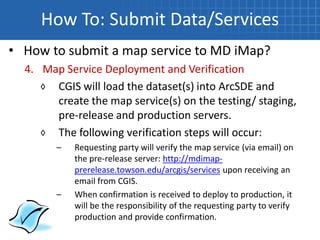 How To: Submit Data/Services
• How to submit a map service to MD iMap?
  4. Map Service Deployment and Verification
     ◊ CGIS will load the dataset(s) into ArcSDE and
       create the map service(s) on the testing/ staging,
       pre-release and production servers.
     ◊ The following verification steps will occur:
        –   Requesting party will verify the map service (via email) on
            the pre-release server: http://mdimap-
            prerelease.towson.edu/arcgis/services upon receiving an
            email from CGIS.
        –   When confirmation is received to deploy to production, it
            will be the responsibility of the requesting party to verify
            production and provide confirmation.
 