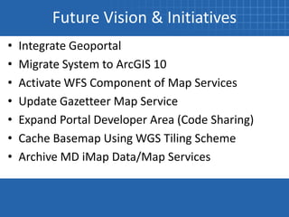 Future Vision & Initiatives
•   Integrate Geoportal
•   Migrate System to ArcGIS 10
•   Activate WFS Component of Map Services
•   Update Gazetteer Map Service
•   Expand Portal Developer Area (Code Sharing)
•   Cache Basemap Using WGS Tiling Scheme
•   Archive MD iMap Data/Map Services
 