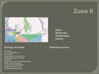 Existing accounts Potential account Delta Richmond Tsawwassen Ladner PETS-N-US TISOL INDUSTRIES LTD PET HABITAT COMPANION PET FOODS & SUP GROOMINGDALES PET SALON SUPERPET BOSLEY'S PET FOOD PLUS HEAD OFFICE BARK AVENUE BOUTIQUE STAR PETS ONLY RICHMOND STUDIO OPTICAL CO LTD HAWAIIAN BOTANICALS INC 