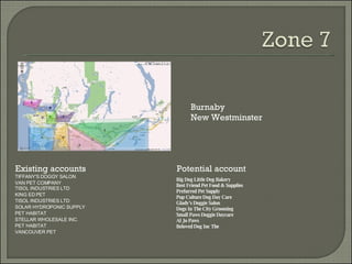 Existing accounts Potential account Burnaby New Westminster TIFFANY'S DOGGY SALON VAN PET COMPANY TISOL INDUSTRIES LTD KING ED PET TISOL INDUSTRIES LTD SOLAR HYDROPONIC SUPPLY PET HABITAT STELLAR WHOLESALE INC. PET HABITAT VANCOUVER PET Big Dog Little Dog Bakery Best Friend Pet Food & Supplies Prefurred Pet Supply Pup Culture Dog Day Care Glady's Doggie Salon Dogs In The City Grooming Small Paws Doggie Daycare Al Jo Paws Beloved Dog Inc The 