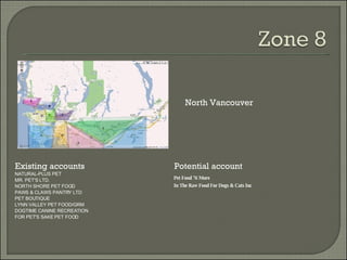 Existing accounts Potential account North Vancouver NATURAL-PLUS PET MR. PET'S LTD. NORTH SHORE PET FOOD PAWS & CLAWS PANTRY LTD PET BOUTIQUE LYNN VALLEY PET FOOD/GRM DOGTIME CANINE RECREATION FOR PET'S SAKE PET FOOD Pet Food 'N More In The Raw Food For Dogs & Cats Inc 