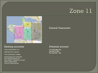 Existing accounts Potential account Central Vancouver TISOL INDUSTRIES LTD SOPHIE'S PET PALACE THE DOGHOUSE CANINE WOOFGANG PET SUPPLIES THE GROOM ROOM PET DOG SMART TRAINING SYSTEM TRUE CARNIVORES THE PET DEN ENT INC. Cat & Dog Shop The Pet Food 'N More Rex Dog Hotel + Spa 