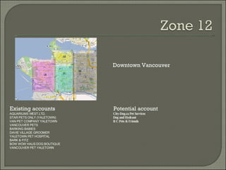 Existing accounts Potential account Downtown Vancouver AQUARIUMS WEST LTD. STAR PETS ONLY (YALETOWN) VAN PET COMPANY YALETOWN VANCOUVER PETS BARKING BABIES DAVIE VILLAGE GROOMER YALETOWN PET HOSPITAL BARK & FITZ BOW WOW HAUS DOG BOUTIQUE VANCOUVER PET YALETOWN City-Dog.ca Pet Services Dog and Hydrant B C Pets & Friends 