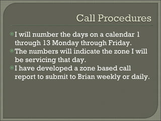 I will number the days on a calendar 1 through 13 Monday through Friday. The numbers will indicate the zone I will be servicing that day. I have developed a zone based call report to submit to Brian weekly or daily. 