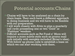 Chains will have to be analyzed on a chain by chain basis. They each have a different approach to doing business and we will have to be flexible with our preparation. I will work closely with Alvin to plan a quarterly call cycle presenting one or two ‘Gold’ or ‘Platinum’ vendors.  Difficult accounts such as Pet Food n’ More will require a more subtle style such as promo mail outs initially with samples included (Brian’s idea). With follow up phone calls to establish a base on which we can start working with them. 