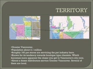 Greater Vancouver. Population about 2.1 million Roughly 160 pet stores are servicing the pet industry here. Known for its tendency towards boutique type clientele. Which becomes more apparent the closer you get to Vancouver's city core. About a dozen distributors service Greater Vancouver. Several of them are local. 