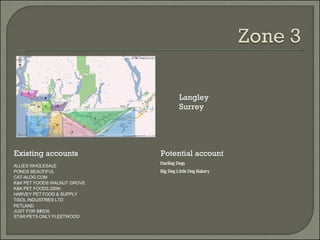Existing accounts Potential account Langley  Surrey ALLIES WHOLESALE PONDS BEAUTIFUL CAT-ALOG.COM K&K PET FOODS WALNUT GROVE K&K PET FOODS 200th HARVEY PET FOOD & SUPPLY TISOL INDUSTRIES LTD PETLAND JUST FOR BIRDS STAR PETS ONLY FLEETWOOD Darling Dogs Big Dog Little Dog Bakery 