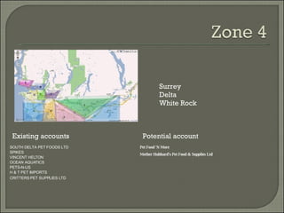 Existing accounts Potential account Surrey  Delta  White Rock SOUTH DELTA PET FOODS LTD SPIKES VINCENT HELTON OCEAN AQUATICS PETS-N-US H & T PET IMPORTS Pet Food 'N More Mother Hubbard's Pet Food & Supplies Ltd CRITTERS PET SUPPLIES LTD 