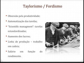 Taylorismo / Fordismo
 Obsessão pela produtividade;
 Automatização das tarefas;
 “Scientific managment”: tarefas
estandardizadas;
 Aumento dos lucros;
 Linha de produção – trabalho
em cadeia;
 Salário em função do
rendimento.
 
