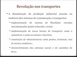 Revolução nos transportes
 A dinamização da produção industrial assenta na
melhoria dos sistemas de comunicação e transportes:
 implementação do sistema de MacAdam: estradas
macadamizadas (pedra triturada e areia);
 implementação de novas formas de transporte como o
automóvel, o avião ou mesmo a bicicleta;
 construção de infraestruturas como pontes, terminais, vias
de acesso, estaleiros...
 desenvolvimento dos sistemas navais e de caminhos de
ferro.
 