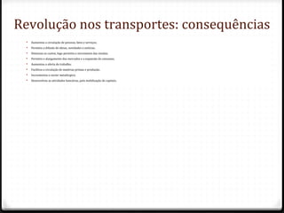 Revolução nos transportes: consequências
 Aumentou a circulação de pessoas, bens e serviços;
 Permitiu a difusão de ideias, novidades e notícias;
 Diminuiu os custos, logo permitiu o incremento das vendas;
 Permitiu o alargamento dos mercados e a expansão do consumo;
 Aumentou a oferta de trabalho;
 Facilitou a circulação de matérias-primas e produção;
 Incrementou o sector metalúrgico;
 Desenvolveu as atividades bancárias, pela mobilização de capitais;
 