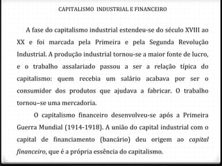 CAPITALISMO INDUSTRIAL E FINANCEIRO
A fase do capitalismo industrial estendeu-se do século XVIII ao
XX e foi marcada pela Primeira e pela Segunda Revolução
Industrial. A produção industrial tornou-se a maior fonte de lucro,
e o trabalho assalariado passou a ser a relação típica do
capitalismo: quem recebia um salário acabava por ser o
consumidor dos produtos que ajudava a fabricar. O trabalho
tornou–se uma mercadoria.
O capitalismo financeiro desenvolveu-se após a Primeira
Guerra Mundial (1914-1918). A união do capital industrial com o
capital de financiamento (bancário) deu origem ao capital
financeiro, que é a própria essência do capitalismo.
 