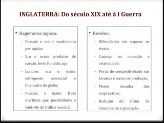 INGLATERRA: Do século XIX até à I Guerra
 Hegemonia inglesa:
- Possuía o maior rendimento
per capita;
- Era o maior produtor de
carvão, ferro fundido, aço;
- Londres era o maior
entreposto comercial e
financeiro do globo;
- Possuía a maior frota
marítima que possibilitava o
controlo do tráfico mundial.
 Revelou:
- Dificuldades em superar os
rivais;
- Cansaço na inovação e
criatividade;
- Perda de competitividade nas
técnicas e meios de produção;
- Menor ousadia dos
empresários;
- Redução do ritmo de
crescimento e produção.
 