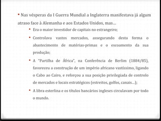  Era o maior investidor de capitais no estrangeiro;
 Controlava vastos mercados, assegurando desta forma o
abastecimento de matérias-primas e o escoamento da sua
produção;
 A “Partilha de África”, na Conferência de Berlim (1884/85),
favoreceu a construção de um império africano vastíssimo, ligando
o Cabo ao Cairo, e reforçou a sua posição privilegiada de controlo
de mercados e locais estratégicos (estreitos, golfos, canais…);
 A libra esterlina e os títulos bancários ingleses circulavam por todo
o mundo.
 Nas vésperas da I Guerra Mundial a Inglaterra manifestava já algum
atraso face à Alemanha e aos Estados Unidos, mas…
 