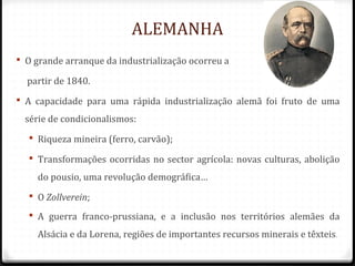 ALEMANHA
 O grande arranque da industrialização ocorreu a
partir de 1840.
 A capacidade para uma rápida industrialização alemã foi fruto de uma
série de condicionalismos:
 Riqueza mineira (ferro, carvão);
 Transformações ocorridas no sector agrícola: novas culturas, abolição
do pousio, uma revolução demográfica…
 O Zollverein;
 A guerra franco-prussiana, e a inclusão nos territórios alemães da
Alsácia e da Lorena, regiões de importantes recursos minerais e têxteis.
 