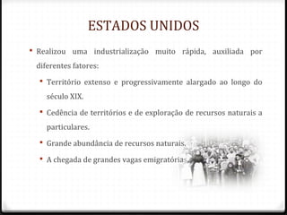 ESTADOS UNIDOS
 Realizou uma industrialização muito rápida, auxiliada por
diferentes fatores:
 Território extenso e progressivamente alargado ao longo do
século XIX.
 Cedência de territórios e de exploração de recursos naturais a
particulares.
 Grande abundância de recursos naturais.
 A chegada de grandes vagas emigratórias.
 