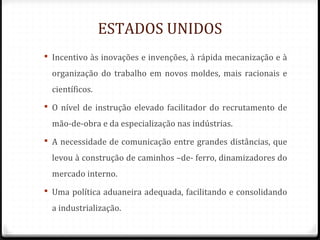 ESTADOS UNIDOS
 Incentivo às inovações e invenções, à rápida mecanização e à
organização do trabalho em novos moldes, mais racionais e
científicos.
 O nível de instrução elevado facilitador do recrutamento de
mão-de-obra e da especialização nas indústrias.
 A necessidade de comunicação entre grandes distâncias, que
levou à construção de caminhos –de- ferro, dinamizadores do
mercado interno.
 Uma política aduaneira adequada, facilitando e consolidando
a industrialização.
 