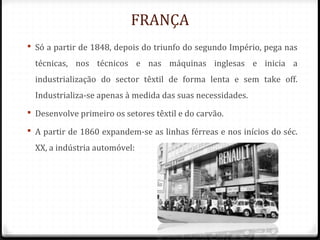 FRANÇA
 Só a partir de 1848, depois do triunfo do segundo Império, pega nas
técnicas, nos técnicos e nas máquinas inglesas e inicia a
industrialização do sector têxtil de forma lenta e sem take off.
Industrializa-se apenas à medida das suas necessidades.
 Desenvolve primeiro os setores têxtil e do carvão.
 A partir de 1860 expandem-se as linhas férreas e nos inícios do séc.
XX, a indústria automóvel:
 