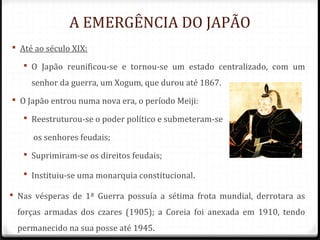 A EMERGÊNCIA DO JAPÃO
 Até ao século XIX:
 O Japão reunificou-se e tornou-se um estado centralizado, com um
senhor da guerra, um Xogum, que durou até 1867.
 O Japão entrou numa nova era, o período Meiji:
 Reestruturou-se o poder político e submeteram-se
os senhores feudais;
 Suprimiram-se os direitos feudais;
 Instituiu-se uma monarquia constitucional.
 Nas vésperas de 1ª Guerra possuía a sétima frota mundial, derrotara as
forças armadas dos czares (1905); a Coreia foi anexada em 1910, tendo
permanecido na sua posse até 1945.
 