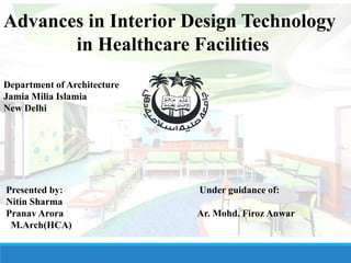 Advances in Interior Design Technology
in Healthcare Facilities
Department of Architecture
Jamia Milia Islamia
New Delhi
Presented by: Under guidance of:
Nitin Sharma
Pranav Arora Ar. Mohd. Firoz Anwar
M.Arch(HCA)
 