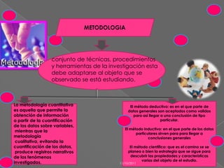 METODOLOGIAconjunto de técnicas, procedimientos y herramientas de la investigación esta debe adaptarse al objeto que se observado se está estudiando.La metodología cuantitativa es aquella que permite la obtención de información a partir de la cuantificación de los datos sobre variables,mientras que la metodologíacualitativa, evitando la cuantificación de los datos,produce registros narrativos de los fenómenos investigados.El método deductivo: es en el que parte de datos generales son aceptados como validos para así llegar a una conclusión de tipo particular.El método inductivo: en el que parte de los datos particulares sirven para para llegar a conclusiones generales El método científico: que es el camino se se planea o bien la estrategia que se sigue para descubrir las propiedades y características varias del objeto de el estudio.11/10/2011