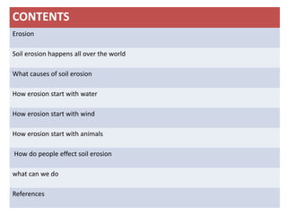 CONTENTS
Erosion
Soil erosion happens all over the world
What causes of soil erosion
How erosion start with water
How erosion start with wind
How erosion start with animals
How do people effect soil erosion
what can we do
References
 