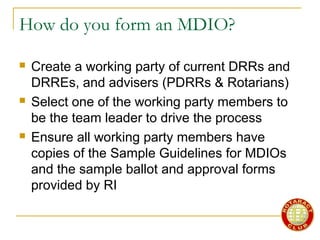 How do you form an MDIO?
 Create a working party of current DRRs and
DRREs, and advisers (PDRRs & Rotarians)
 Select one of the working party members to
be the team leader to drive the process
 Ensure all working party members have
copies of the Sample Guidelines for MDIOs
and the sample ballot and approval forms
provided by RI
 
