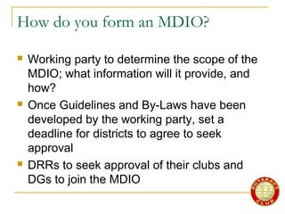 How do you form an MDIO?
 Working party to determine the scope of the
MDIO; what information will it provide, and
how?
 Once Guidelines and By-Laws have been
developed by the working party, set a
deadline for districts to agree to seek
approval
 DRRs to seek approval of their clubs and
DGs to join the MDIO
 