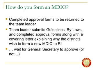 How do you form an MDIO?
 Completed approval forms to be returned to
the team leader
 Team leader submits Guidelines, By-Laws,
and completed approval forms along with a
covering letter explaining why the districts
wish to form a new MDIO to RI
 … wait for General Secretary to approve (or
not…)
 