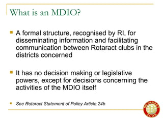 What is an MDIO?
 A formal structure, recognised by RI, for
disseminating information and facilitating
communication between Rotaract clubs in the
districts concerned
 It has no decision making or legislative
powers, except for decisions concerning the
activities of the MDIO itself
 See Rotaract Statement of Policy Article 24b
 