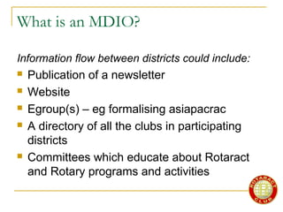 What is an MDIO?
Information flow between districts could include:
 Publication of a newsletter
 Website
 Egroup(s) – eg formalising asiapacrac
 A directory of all the clubs in participating
districts
 Committees which educate about Rotaract
and Rotary programs and activities
 