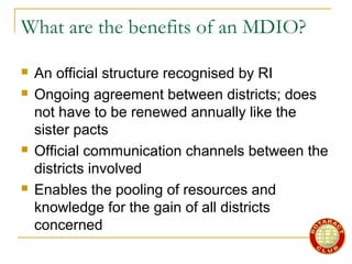 What are the benefits of an MDIO?
 An official structure recognised by RI
 Ongoing agreement between districts; does
not have to be renewed annually like the
sister pacts
 Official communication channels between the
districts involved
 Enables the pooling of resources and
knowledge for the gain of all districts
concerned
 