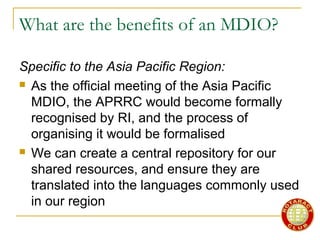 What are the benefits of an MDIO?
Specific to the Asia Pacific Region:
 As the official meeting of the Asia Pacific
MDIO, the APRRC would become formally
recognised by RI, and the process of
organising it would be formalised
 We can create a central repository for our
shared resources, and ensure they are
translated into the languages commonly used
in our region
 