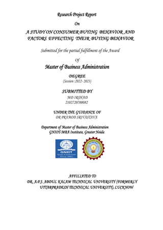 Research Project Report
On
A STUDY ON CONSUMER BUYING BEHAVIOR AND
FACTORS EFFECTING THEIR BUYING BEHAVIOR
Submitted for the partial fulfillment of the Award
Of
Master of Business Administration
DEGREE
(Session :2022- 2023)
SUBMITTED BY
MD IRSHAD
2102720700082
UNDER THE GUIDANCE OF
DR PRAMOD SRIVASTAVA
Department of Master of Business Administration
GNIOT-MBA Institute, Greater Noida
AFFILIATED TO
DR. A.P.J. ABDUL KALAM TECHNICAL UNIVERSITY (FORMERLY
UTTARPRADESH TECHNICAL UNIVERSITY), LUCKNOW
 