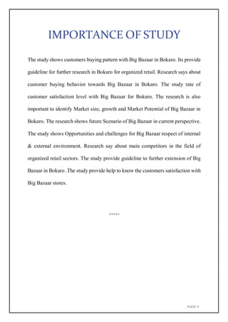 PAGE 9
IMPORTANCE OF STUDY
The study shows customers buying pattern with Big Bazaar in Bokaro. Its provide
guideline for further research in Bokaro for organized retail. Research says about
customer buying behavior towards Big Bazaar in Bokaro. The study rate of
customer satisfaction level with Big Bazaar for Bokaro. The research is also
important to identify Market size, growth and Market Potential of Big Bazaar in
Bokaro. The research shows future Scenario of Big Bazaar in current perspective.
The study shows Opportunities and challenges for Big Bazaar respect of internal
& external environment. Research say about main competitors in the field of
organized retail sectors. The study provide guideline to further extension of Big
Bazaar in Bokaro .The study provide help to know the customers satisfaction with
Big Bazaar stores.
*****
 
