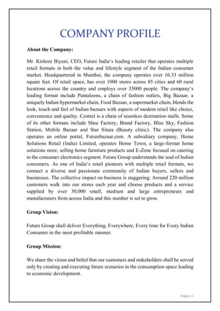 PAGE 11
COMPANY PROFILE
About the Company:
Mr. Kishore Biyani, CEO, Future India‘s leading retailer that operates multiple
retail formats in both the value and lifestyle segment of the Indian consumer
market. Headquartered in Mumbai, the company operates over 16.33 million
square feet. Of retail space, has over 1000 stores across 85 cities and 60 rural
locations across the country and employs over 35000 people. The company‘s
leading format include Pantaloons, a chain of fashion outlets, Big Bazaar, a
uniquely Indian hypermarket chain, Food Bazaar, a supermarket chain, blends the
look, touch and feel of Indian bazaars with aspects of modern retail like choice,
convenience and quality. Central is a chain of seamless destination malls. Some
of its other formats include Shoe Factory, Brand Factory, Blue Sky, Fashion
Station, Mobile Bazaar and Star Sitara (Beauty clinic). The company also
operates an online portal, Futurebazaar.com. A subsidiary company, Home
Solutions Retail (India) Limited, operates Home Town, a large-format home
solutions store, selling home furniture products and E-Zone focused on catering
to the consumer electronics segment. Future Group understands the soul of Indian
consumers. As one of India‘s retail pioneers with multiple retail formats, we
connect a diverse and passionate community of Indian buyers, sellers and
businesses. The collective impact on business is staggering: Around 220 million
customers walk into our stores each year and choose products and a service
supplied by over 30,000 small, medium and large entrepreneurs and
manufacturers from across India and this number is set to grow.
Group Vision:
Future Group shall deliver Everything, Everywhere, Every time for Every Indian
Consumer in the most profitable manner.
Group Mission:
We share the vision and belief that our customers and stakeholders shall be served
only by creating and executing future scenarios in the consumption space leading
to economic development.
 