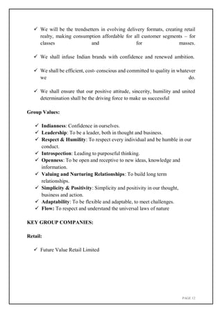 PAGE 12
 We will be the trendsetters in evolving delivery formats, creating retail
realty, making consumption affordable for all customer segments – for
classes and for masses.
 We shall infuse Indian brands with confidence and renewed ambition.
 We shall be efficient, cost- conscious and committed to quality in whatever
we do.
 We shall ensure that our positive attitude, sincerity, humility and united
determination shall be the driving force to make us successful
Group Values:
 Indianness: Confidence in ourselves.
 Leadership: To be a leader, both in thought and business.
 Respect & Humility: To respect every individual and be humble in our
conduct.
 Introspection: Leading to purposeful thinking.
 Openness: To be open and receptive to new ideas, knowledge and
information.
 Valuing and Nurturing Relationships: To build long term
relationships.
 Simplicity & Positivity: Simplicity and positivity in our thought,
business and action.
 Adaptability: To be flexible and adaptable, to meet challenges.
 Flow: To respect and understand the universal laws of nature
KEY GROUP COMPANIES:
Retail:
 Future Value Retail Limited
 