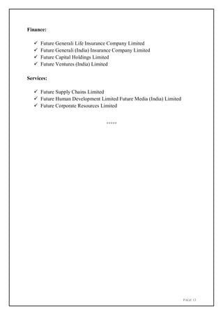 PAGE 13
Finance:
 Future Generali Life Insurance Company Limited
 Future Generali (India) Insurance Company Limited
 Future Capital Holdings Limited
 Future Ventures (India) Limited
Services:
 Future Supply Chains Limited
 Future Human Development Limited Future Media (India) Limited
 Future Corporate Resources Limited
*****
 