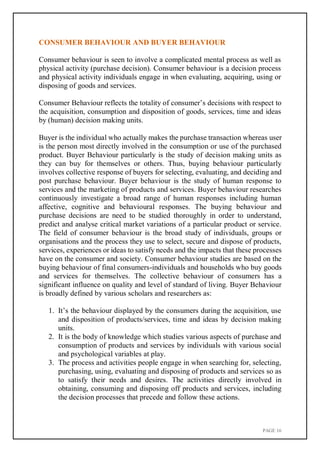 PAGE 16
CONSUMER BEHAVIOUR AND BUYER BEHAVIOUR
Consumer behaviour is seen to involve a complicated mental process as well as
physical activity (purchase decision). Consumer behaviour is a decision process
and physical activity individuals engage in when evaluating, acquiring, using or
disposing of goods and services.
Consumer Behaviour reflects the totality of consumer’s decisions with respect to
the acquisition, consumption and disposition of goods, services, time and ideas
by (human) decision making units.
Buyer is the individual who actually makes the purchase transaction whereas user
is the person most directly involved in the consumption or use of the purchased
product. Buyer Behaviour particularly is the study of decision making units as
they can buy for themselves or others. Thus, buying behaviour particularly
involves collective response of buyers for selecting, evaluating, and deciding and
post purchase behaviour. Buyer behaviour is the study of human response to
services and the marketing of products and services. Buyer behaviour researches
continuously investigate a broad range of human responses including human
affective, cognitive and behavioural responses. The buying behaviour and
purchase decisions are need to be studied thoroughly in order to understand,
predict and analyse critical market variations of a particular product or service.
The field of consumer behaviour is the broad study of individuals, groups or
organisations and the process they use to select, secure and dispose of products,
services, experiences or ideas to satisfy needs and the impacts that these processes
have on the consumer and society. Consumer behaviour studies are based on the
buying behaviour of final consumers-individuals and households who buy goods
and services for themselves. The collective behaviour of consumers has a
significant influence on quality and level of standard of living. Buyer Behaviour
is broadly defined by various scholars and researchers as:
1. It’s the behaviour displayed by the consumers during the acquisition, use
and disposition of products/services, time and ideas by decision making
units.
2. It is the body of knowledge which studies various aspects of purchase and
consumption of products and services by individuals with various social
and psychological variables at play.
3. The process and activities people engage in when searching for, selecting,
purchasing, using, evaluating and disposing of products and services so as
to satisfy their needs and desires. The activities directly involved in
obtaining, consuming and disposing off products and services, including
the decision processes that precede and follow these actions.
 
