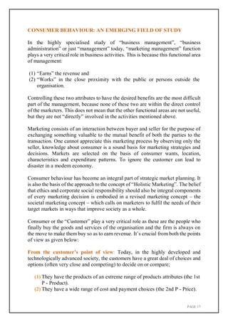 PAGE 17
CONSUMER BEHAVIOUR: AN EMERGING FIELD OF STUDY
In the highly specialised study of “business management”, “business
administration” or just “management” today, “marketing management” function
plays a very critical role in business activities. This is because this functional area
of management:
(1) “Earns” the revenue and
(2) “Works” in the close proximity with the public or persons outside the
organisation.
Controlling these two attributes to have the desired benefits are the most difficult
part of the management, because none of these two are within the direct control
of the marketers. This does not mean that the other functional areas are not useful,
but they are not “directly” involved in the activities mentioned above.
Marketing consists of an interaction between buyer and seller for the purpose of
exchanging something valuable to the mutual benefit of both the parties to the
transaction. One cannot appreciate this marketing process by observing only the
seller, knowledge about consumer is a sound basis for marketing strategies and
decisions. Markets are selected on the basis of consumer wants, location,
characteristics and expenditure patterns. To ignore the customer can lead to
disaster in a modern economy.
Consumer behaviour has become an integral part of strategic market planning. It
is also the basis of the approach to the concept of “Holistic Marketing”. The belief
that ethics and corporate social responsibility should also be integral components
of every marketing decision is embodied in a revised marketing concept – the
societal marketing concept – which calls on marketers to fulfil the needs of their
target markets in ways that improve society as a whole.
Consumer or the “Customer” play a very critical role as these are the people who
finally buy the goods and services of the organisation and the firm is always on
the move to make them buy so as to earn revenue. It’s crucial from both the points
of view as given below:
From the customer’s point of view: Today, in the highly developed and
technologically advanced society, the customers have a great deal of choices and
options (often very close and competing) to decide on or compare;
(1) They have the products of an extreme range of products attributes (the 1st
P - Product).
(2) They have a wide range of cost and payment choices (the 2nd P - Price).
 