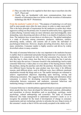 PAGE 18
(3) They can order them to be supplied to their door step or anywhere else (the
3rd P - Place) and
(4) Finally they are bombarded with more communications from more
channels of information than ever before with the invention of information
technology (the 4th P - Promotion).
From the marketer’s point of view: “The purpose of marketing is to sell more
stuff to more people more often for more money in order to make more profit.”
This is the basic principle of requirement for the marketers in earlier days where
aggressive selling was the primary aim. It cannot be achieved by force, aggression
or plain alluring. Customer today are more informed, more knowledgeable, more
demanding, more discerning and above all there is no dearth of marketers to buy
from. The marketers have to earn them or win them over. The global marketplace
is a study of diversity among consumers, producers, marketers, retailers,
advertising media, cultures, and customs and of course the individual or
psychological behaviour. However, despite prevailing diversities, there also are
many similarities. Consumer market is highly sensitive and driven by widely
diversified culture in many countries.
The study of consumer behaviour is also very important to the marketers because
it enables them to understand and predict buying behaviour of consumers in the
marketplace. It is concerned not only with what consumers buy, but also with
why they buy it, when, where, how they buy it, how often they buy it and also
how they enjoy the services. Consumer research is the methodology used to study
consumer behaviour; it takes place at every phase of the buying process: before
the purchase, during the purchase and after the purchase. Researches shows that
two different buyers buying the same product may have done it for different
reasons, paid different prices, used in different ways, have different emotional
attachments towards the things and so on. The market strategies are reframed to
achieve organisational objectives depending upon knowing, serving and
influencing consumers. This suggests that the knowledge and information about
consumers is critical for developing successful marketing strategies. The
relationship between consumers and marketers, consumer behaviour and
marketing strategy is instable to attain organisational objectives.
Consumer behaviour is interdisciplinary approach based on concepts and theories
about people that have been developed by behavioural scientists, philosophers
and researchers in diverse disciplines such as psychology, sociology, social
psychology, cultural anthropology and economics. The study of consumer
behaviour also helps management to understand consumer’s needs so as to
recognise the potential for the trend of development of change in consumer
requirements and new technology and also to articulate the new thing in terms of
the consumer’s needs so that it will be universally accepted in the market well.
 