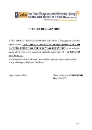 PAGE 1
STUDENT DECLARATION
I “MD IRSHAD” hereby declare that the work which is being presented in this
report entitled “A STUDY ON CONSUMER BUYING BEHAVIOR AND
FACTORS EFFECTING THEIR BUYING BEHAVIOR” is an authentic
record of my own work carried out underthe supervision of Dr PRAMOD
SRIVASTAVA.
The matter embodied in this report has not been submitted by me for the award
of any otherdegree/ Diploma/ Certificate.
Department of MBA Name of Student: - MD IRSHAD
Date:-26-05-23
.
 