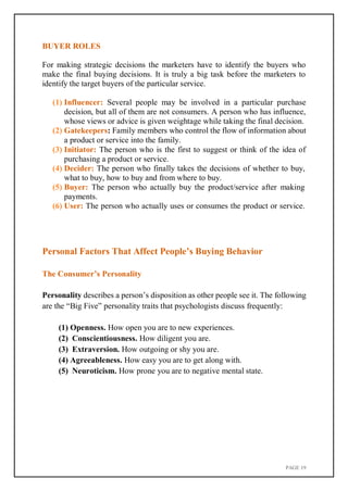 PAGE 19
BUYER ROLES
For making strategic decisions the marketers have to identify the buyers who
make the final buying decisions. It is truly a big task before the marketers to
identify the target buyers of the particular service.
(1) Influencer: Several people may be involved in a particular purchase
decision, but all of them are not consumers. A person who has influence,
whose views or advice is given weightage while taking the final decision.
(2) Gatekeepers: Family members who control the flow of information about
a product or service into the family.
(3) Initiator: The person who is the first to suggest or think of the idea of
purchasing a product or service.
(4) Decider: The person who finally takes the decisions of whether to buy,
what to buy, how to buy and from where to buy.
(5) Buyer: The person who actually buy the product/service after making
payments.
(6) User: The person who actually uses or consumes the product or service.
Personal Factors That Affect People’s Buying Behavior
The Consumer’s Personality
Personality describes a person’s disposition as other people see it. The following
are the “Big Five” personality traits that psychologists discuss frequently:
(1) Openness. How open you are to new experiences.
(2) Conscientiousness. How diligent you are.
(3) Extraversion. How outgoing or shy you are.
(4) Agreeableness. How easy you are to get along with.
(5) Neuroticism. How prone you are to negative mental state.
 