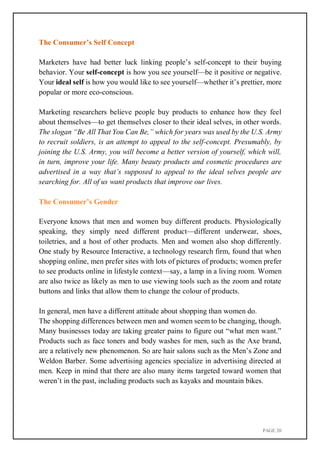PAGE 20
The Consumer’s Self Concept
Marketers have had better luck linking people’s self-concept to their buying
behavior. Your self-concept is how you see yourself—be it positive or negative.
Your ideal self is how you would like to see yourself—whether it’s prettier, more
popular or more eco-conscious.
Marketing researchers believe people buy products to enhance how they feel
about themselves—to get themselves closer to their ideal selves, in other words.
The slogan “Be All That You Can Be,” which for years was used by the U.S. Army
to recruit soldiers, is an attempt to appeal to the self-concept. Presumably, by
joining the U.S. Army, you will become a better version of yourself, which will,
in turn, improve your life. Many beauty products and cosmetic procedures are
advertised in a way that’s supposed to appeal to the ideal selves people are
searching for. All of us want products that improve our lives.
The Consumer’s Gender
Everyone knows that men and women buy different products. Physiologically
speaking, they simply need different product—different underwear, shoes,
toiletries, and a host of other products. Men and women also shop differently.
One study by Resource Interactive, a technology research firm, found that when
shopping online, men prefer sites with lots of pictures of products; women prefer
to see products online in lifestyle context—say, a lamp in a living room. Women
are also twice as likely as men to use viewing tools such as the zoom and rotate
buttons and links that allow them to change the colour of products.
In general, men have a different attitude about shopping than women do.
The shopping differences between men and women seem to be changing, though.
Many businesses today are taking greater pains to figure out “what men want.”
Products such as face toners and body washes for men, such as the Axe brand,
are a relatively new phenomenon. So are hair salons such as the Men’s Zone and
Weldon Barber. Some advertising agencies specialize in advertising directed at
men. Keep in mind that there are also many items targeted toward women that
weren’t in the past, including products such as kayaks and mountain bikes.
 