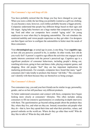 PAGE 21
The Consumer’s Age and Stage of Life
You have probably noticed that the things you buy have changed as your age.
When you were a child, the last thing you probably wanted as a gift was clothing.
As you became a teen, however, cool clothes probably became a bigger priority.
Companies understand that people buy different things based on their ages and
life stages. Aging baby boomers are a huge market that companies are trying to
tap. Ford and other car companies have created “aging suits” for young
employees to wear when they’re designing automobiles. The suit simulates the
restricted mobility and vision people experience as they get older. Car designers
can then figure out how to configure the automobiles to better meet the needs of
these consumers.
Your chronological age, or actual age in years, is one thing. Your cognitive age,
or how old you perceive yourself to be, is another. In other words, how old do
you really feel? A person’s cognitive age affects the activities one engages in and
sparks interests consistent with the person’s perceived age. Cognitive age is a
significant predictor of consumer behaviours, including people’s dining out,
watching television, going to bars and dance clubs, playing computer games, and
shopping. How old people “feel” they are has important implications for
marketing professionals. For example, companies have found that many “aged”
consumers don’t take kindly to products that feature “old folks.” The consumers
can’t identify with them because they see themselves as being younger.
The Consumer’s Lifestyle
Two consumers (say, you and your best friend) can be similar in age, personality,
gender, and so on but still purchase very different products.
To better understand consumers and connect with them, companies have begun
looking more closely at consumers’ lifestyles. This often includes asking
consumers to fill out extensive questionnaires or conducting in-depth interviews
with them. The questionnaires go beyond asking people about the products they
like, where they live, and what sex they are. Instead, researchers ask people what
they do—that is, how they spend their time and what their priorities, values, and
general outlooks on the world are. Where do they go other than work? Who do
they like to talk to? What do they talk about?
 